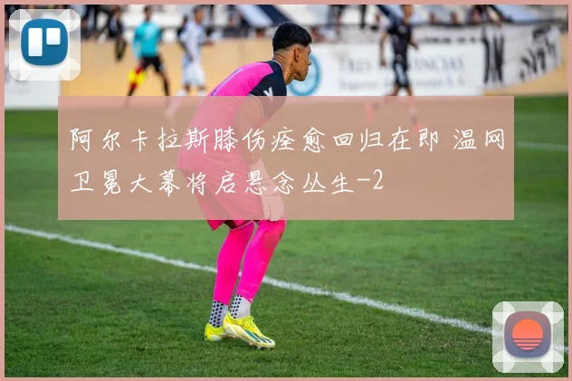 阿尔卡拉斯膝伤痊愈回归在即 温网卫冕大幕将启悬念丛生
