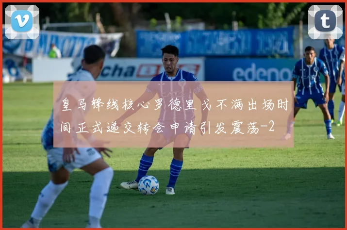皇马锋线核心罗德里戈不满出场时间正式递交转会申请引发震荡