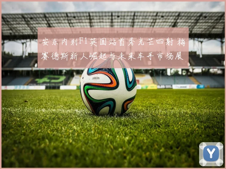 安东内利F1英国站首秀光芒四射 梅赛德斯新人崛起与未来车手市场展望
