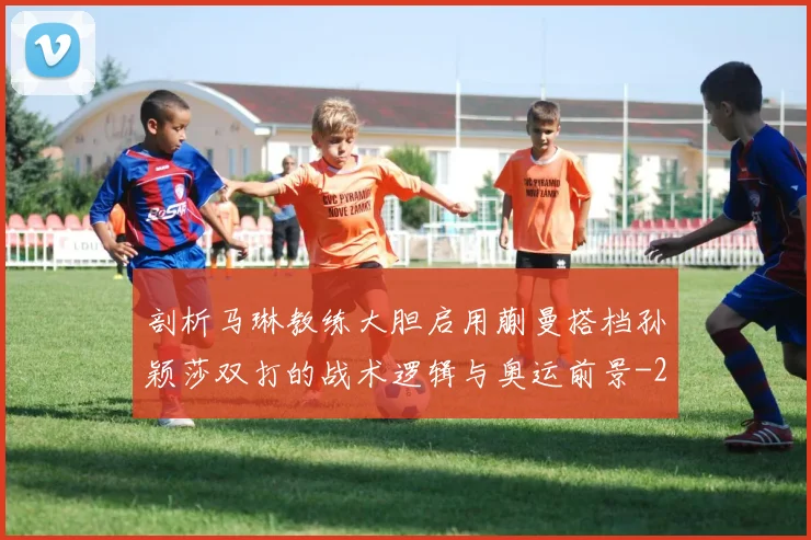 剖析马琳教练大胆启用蒯曼搭档孙颖莎双打的战术逻辑与奥运前景