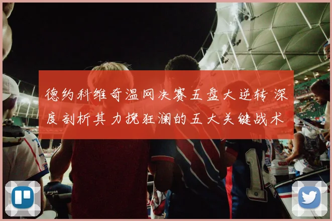 德约科维奇温网决赛五盘大逆转 深度剖析其力挽狂澜的五大关键战术