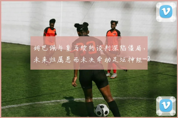 姆巴佩与皇马续约谈判深陷僵局,未来归属悬而未决牵动足坛神经
