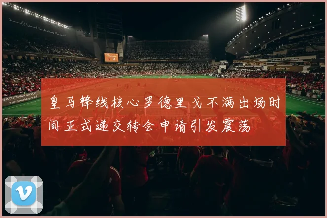 皇马锋线核心罗德里戈不满出场时间正式递交转会申请引发震荡