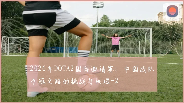 2026年DOTA2国际邀请赛:中国战队夺冠之路的挑战与机遇
