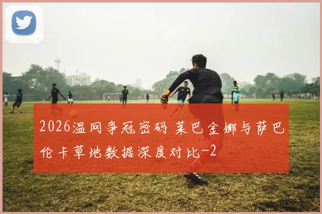2026温网争冠密码 莱巴金娜与萨巴伦卡草地数据深度对比