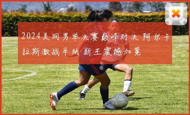 2024美网男单决赛巅峰对决 阿尔卡拉斯激战辛纳 新王震撼加冕