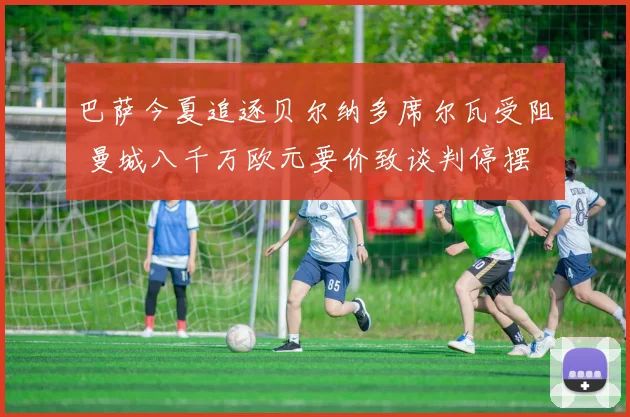 巴萨今夏追逐贝尔纳多席尔瓦受阻 曼城八千万欧元要价致谈判停摆