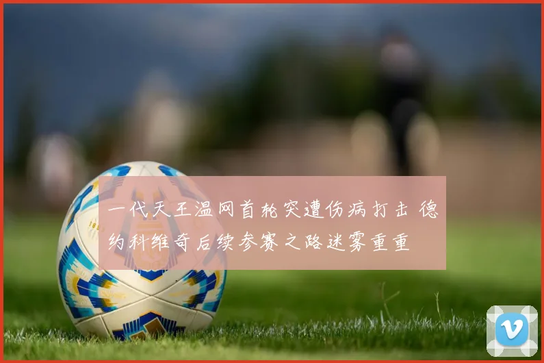 一代天王温网首轮突遭伤病打击 德约科维奇后续参赛之路迷雾重重