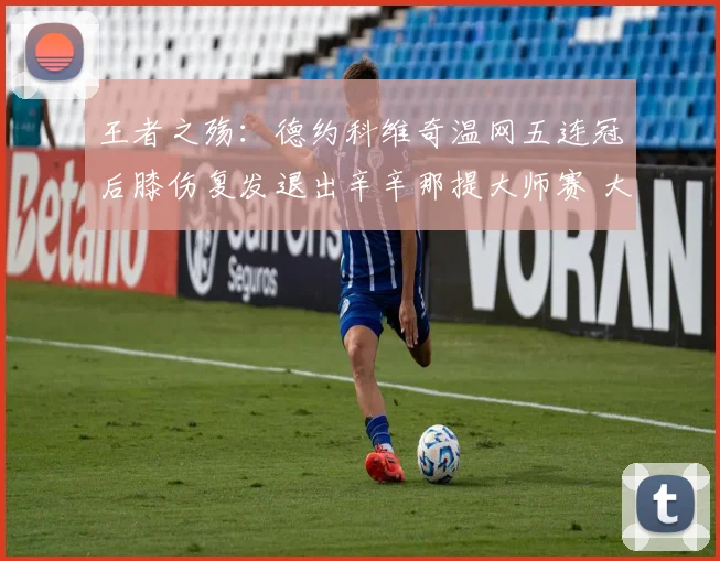 王者之殇:德约科维奇温网五连冠后膝伤复发退出辛辛那提大师赛 大满贯征程再生变数