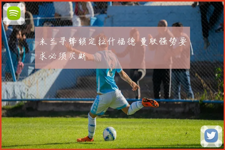 米兰寻锋锁定拉什福德 曼联强势要求必须买断