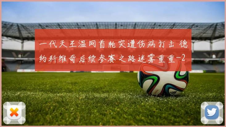 一代天王温网首轮突遭伤病打击 德约科维奇后续参赛之路迷雾重重