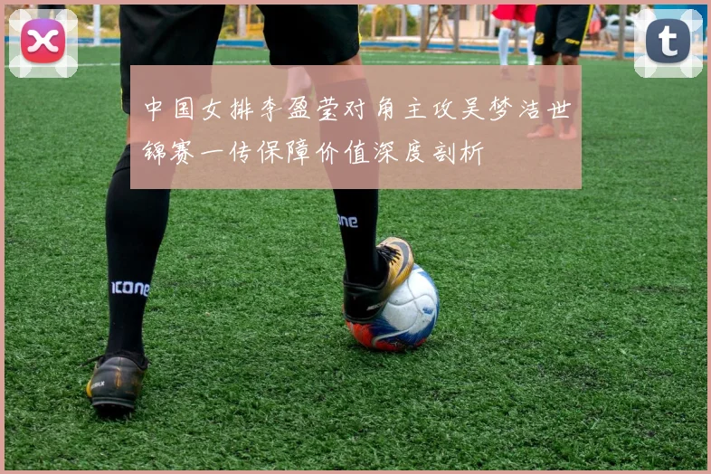 中国女排李盈莹对角主攻吴梦洁世锦赛一传保障价值深度剖析