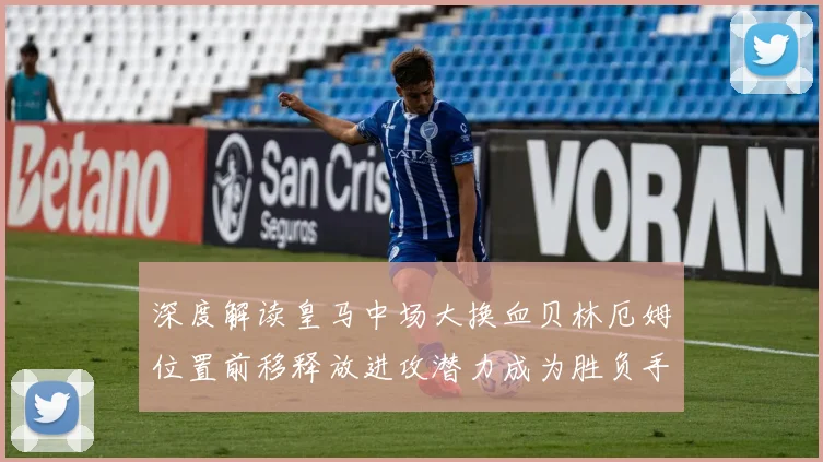 深度解读皇马中场大换血贝林厄姆位置前移释放进攻潜力成为胜负手