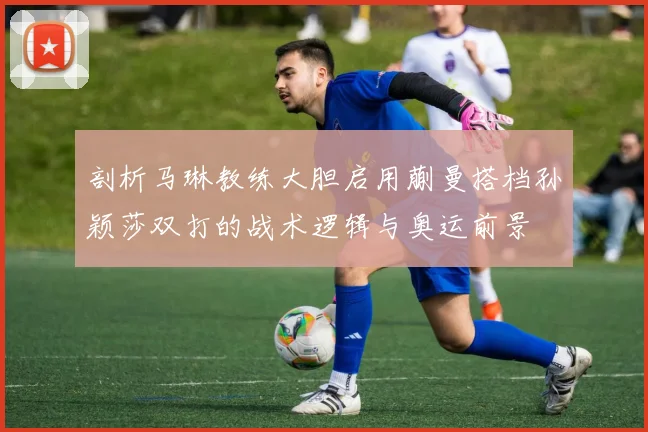 剖析马琳教练大胆启用蒯曼搭档孙颖莎双打的战术逻辑与奥运前景