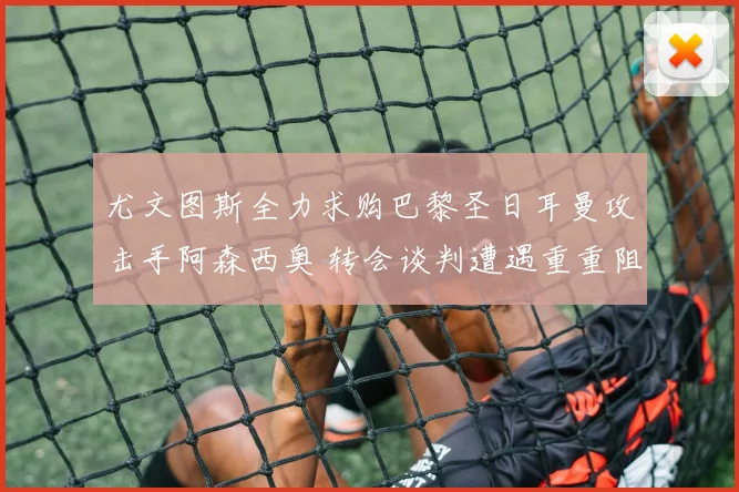 尤文图斯全力求购巴黎圣日耳曼攻击手阿森西奥 转会谈判遭遇重重阻碍陷入僵局