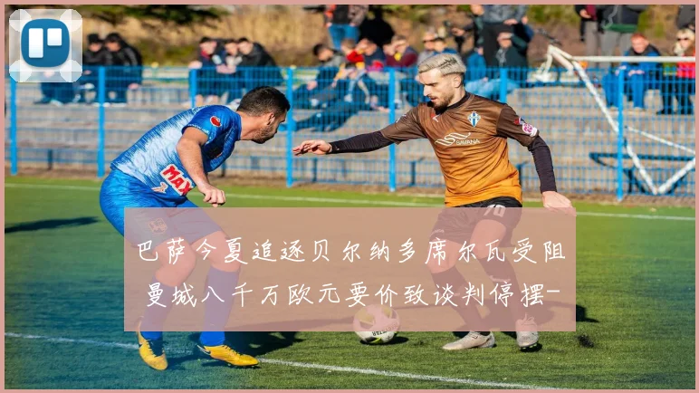 巴萨今夏追逐贝尔纳多席尔瓦受阻 曼城八千万欧元要价致谈判停摆
