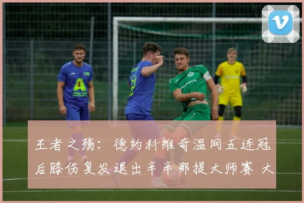 王者之殇：德约科维奇温网五连冠后膝伤复发退出辛辛那提大师赛 大满贯征程再生变数