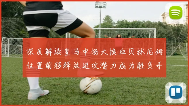 深度解读皇马中场大换血贝林厄姆位置前移释放进攻潜力成为胜负手