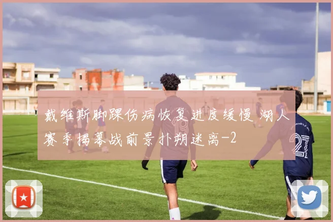 戴维斯脚踝伤病恢复进度缓慢 湖人赛季揭幕战前景扑朔迷离