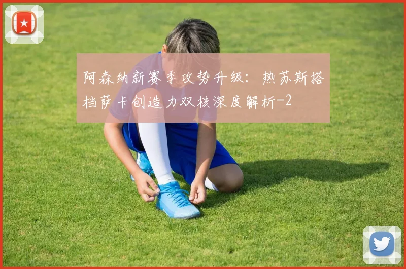 阿森纳新赛季攻势升级:热苏斯搭档萨卡创造力双核深度解析