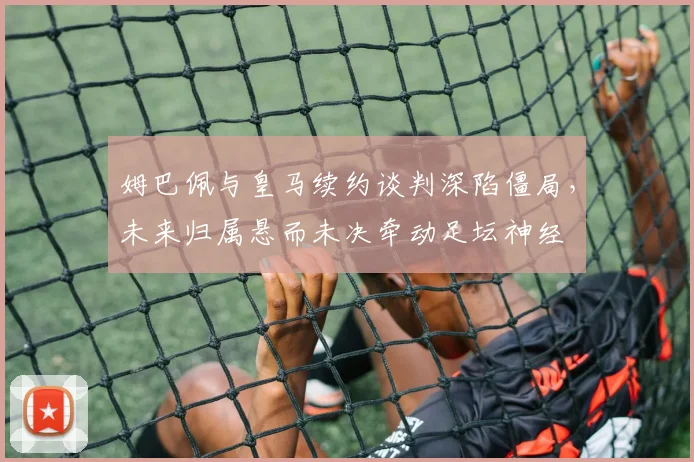 姆巴佩与皇马续约谈判深陷僵局,未来归属悬而未决牵动足坛神经