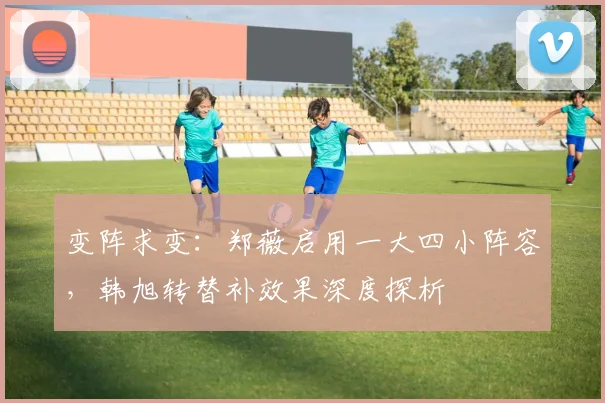 变阵求变：郑薇启用一大四小阵容，韩旭转替补效果深度探析