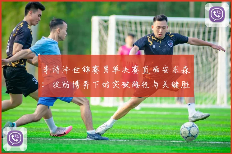 李诗沣世锦赛男单决赛直面安东森：攻防博弈下的突破路径与关键胜负手