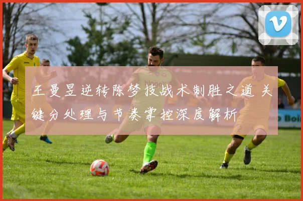 王曼昱逆转陈梦技战术制胜之道 关键分处理与节奏掌控深度解析