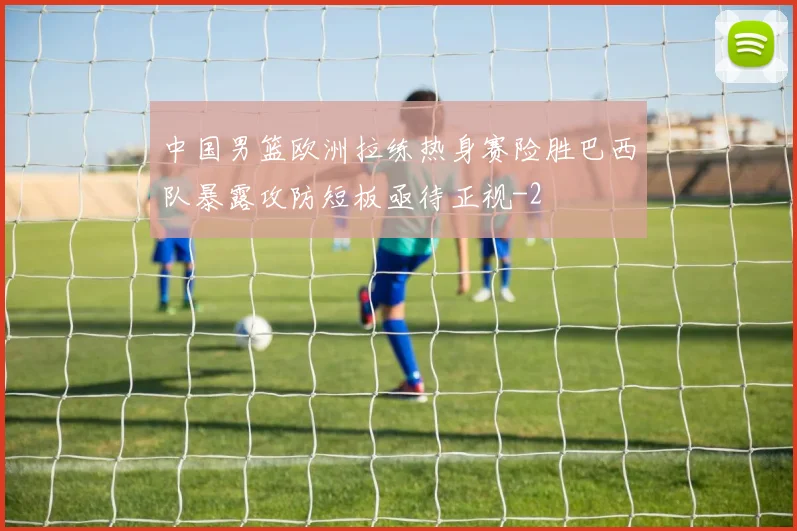 中国男篮欧洲拉练热身赛险胜巴西队暴露攻防短板亟待正视