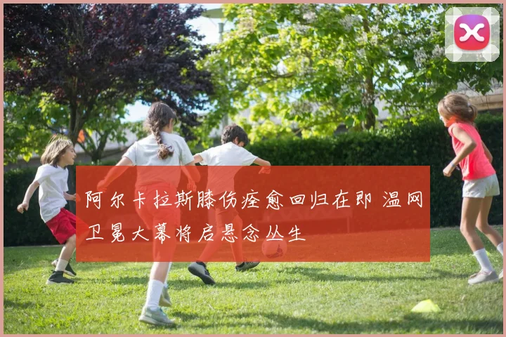 阿尔卡拉斯膝伤痊愈回归在即 温网卫冕大幕将启悬念丛生