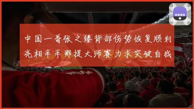 中国一哥张之臻背部伤势恢复顺利亮相辛辛那提大师赛力求突破自我