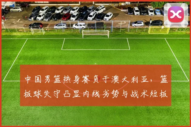 中国男篮热身赛负于澳大利亚，篮板球失守凸显内线劣势与战术短板