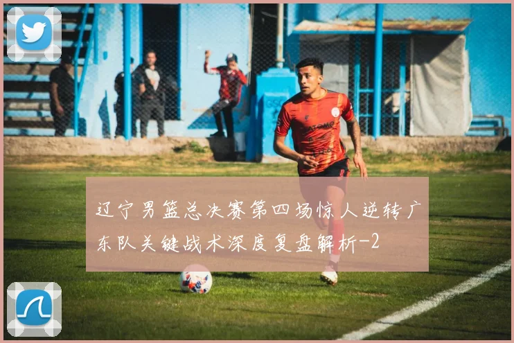 辽宁男篮总决赛第四场惊人逆转广东队关键战术深度复盘解析