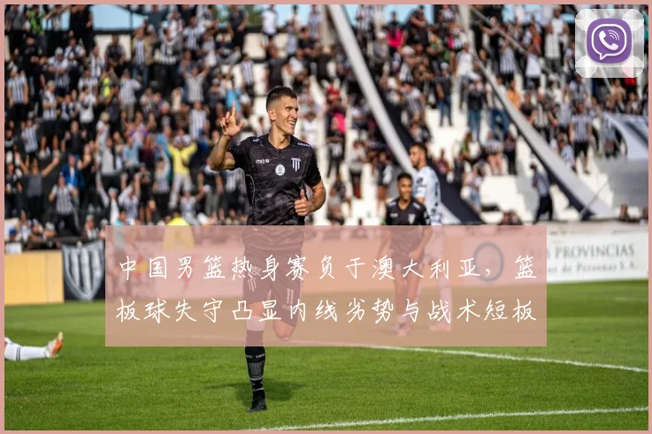 中国男篮热身赛负于澳大利亚，篮板球失守凸显内线劣势与战术短板