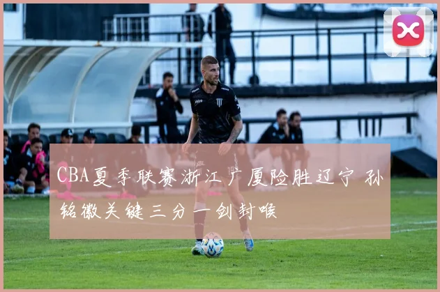 CBA夏季联赛浙江广厦险胜辽宁 孙铭徽关键三分一剑封喉
